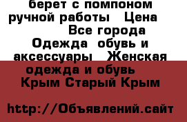 берет с помпоном ручной работы › Цена ­ 2 000 - Все города Одежда, обувь и аксессуары » Женская одежда и обувь   . Крым,Старый Крым